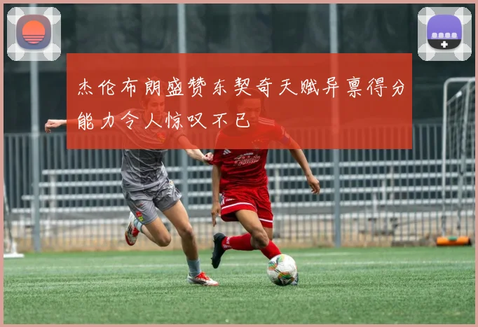 杰伦布朗盛赞东契奇天赋异禀得分能力令人惊叹不已
