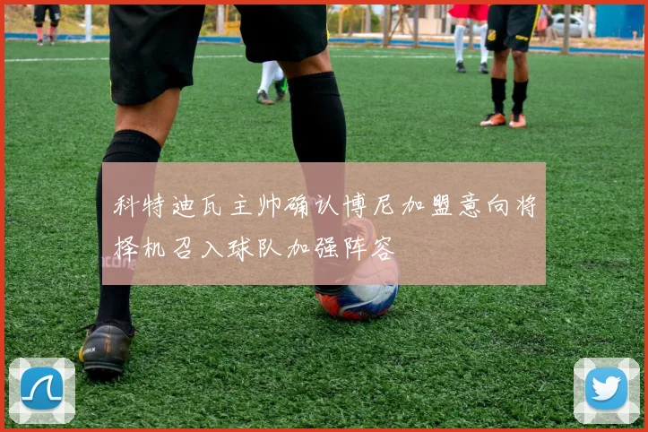 科特迪瓦主帅确认博尼加盟意向将择机召入球队加强阵容