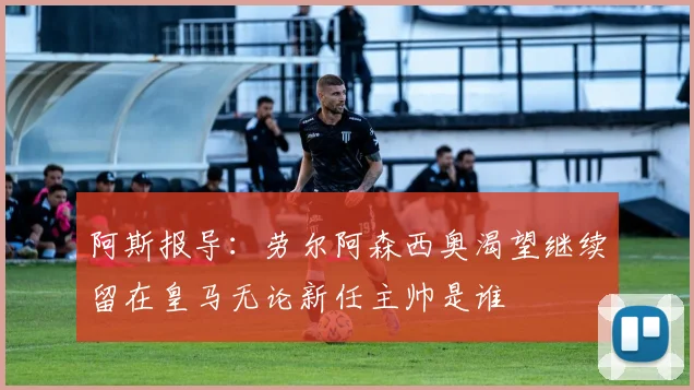 阿斯报导：劳尔阿森西奥渴望继续留在皇马无论新任主帅是谁