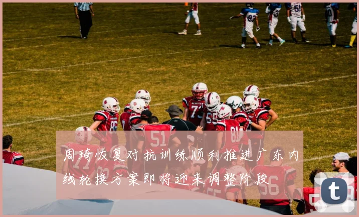 周琦恢复对抗训练顺利推进广东内线轮换方案即将迎来调整阶段